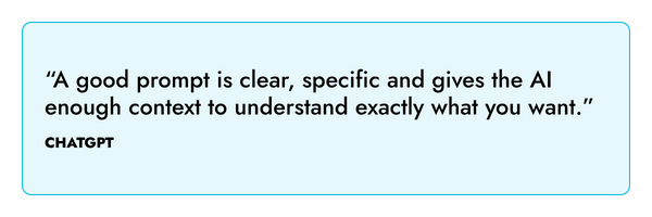 “A good prompt is clear, specific and gives the AI enough context to understand exactly what you want.” – ChatGPT
