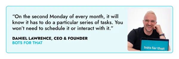 “On the second Monday of every month, it will know it has to do a particular series of tasks. You won’t need to schedule it or interact with it.” – Daniel Lawrence, Bots For That
