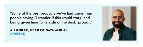 ‘Some of the best products we’ve had came from people saying ‘I wonder if this would work’ and being given time for a ‘side of the desk’ project.” – Ali Kokaz, One Peak.