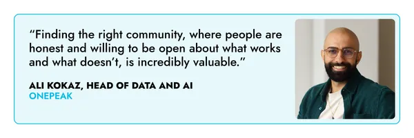“Finding the right community, where people are honest and willing to be open about what works and what doesn’t, is incredibly valuable.” – Ali Kokaz, One Peak 