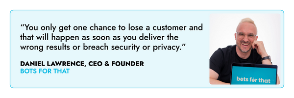 “You only get one chance to lose a customer and that will happen as soon as you deliver the wrong results or breach security or privacy.” – Daniel Lawrence, Bots For That