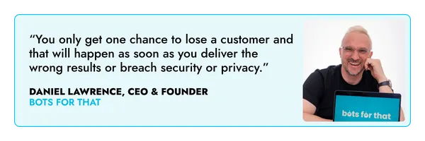 “You only get one chance to lose a customer and that will happen as soon as you deliver the wrong results or breach security or privacy.” – Daniel Lawrence, Bots For That 