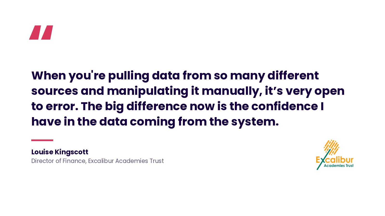 Quote: 'When you're pulling data from so many different sources and manipulating it manually, it's very open to error. The big difference now is the confidence I have in the data coming from the system.' Louise Kingscott, Director of Finance, Excalibur Academies Trust.