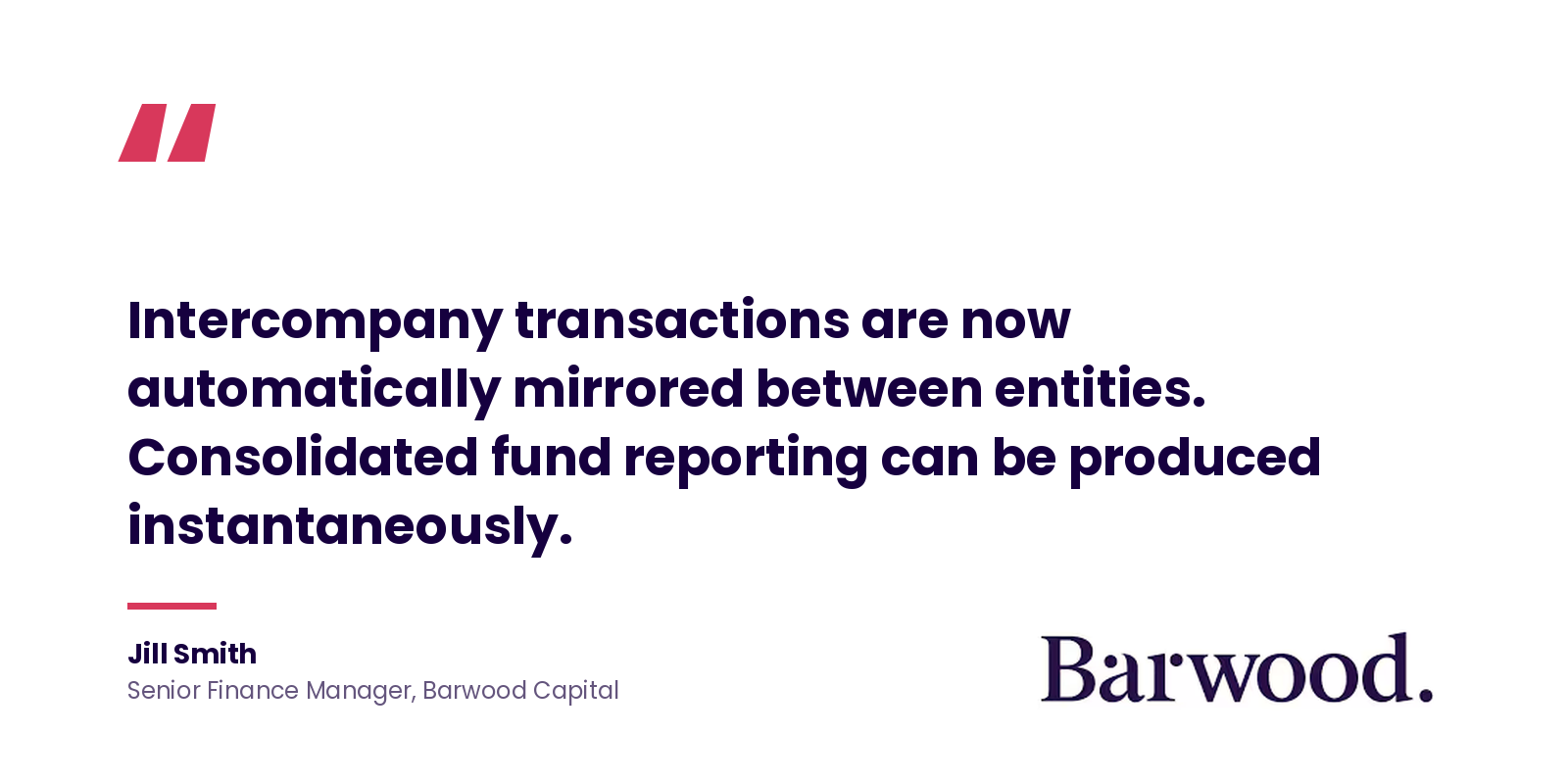 Quote: 'Intercompany transactions are now automatically mirrored between entities. Consolidated fund reporting can be produced instantaneously.' Jill Smith, Senior Finance Manager, Barwood Capital.