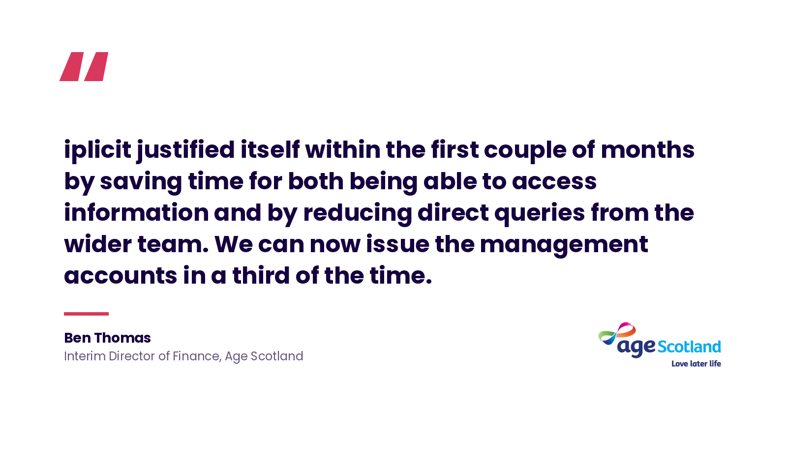 Quote: 'iplicit justified itself within the first couple of months by saving time for both being able to access information and by reducing direct queries from the wider team. We can now issue the management accounts in a third of the time.' Ben Thomas, Interim Director of Finance, Age Scotland.