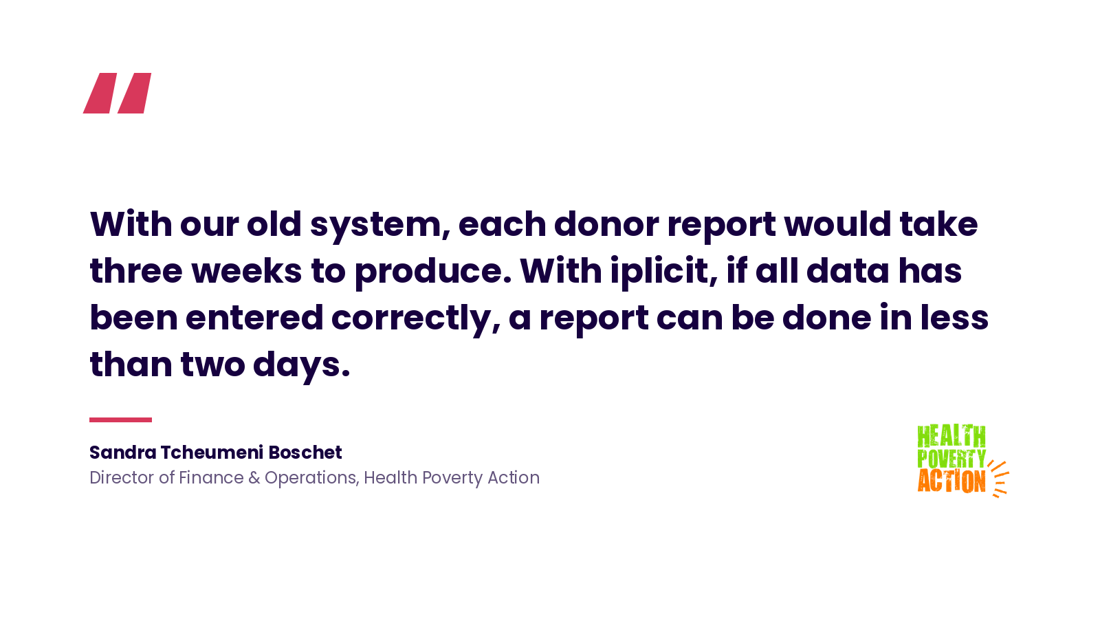 Quote: 'With our old system, each donor report would take three weeks to produce. With iplicit, if all data has been entered correctly, a report can be done in less than two days.' Sandra Tcheumeni Boschet, Director of Finance & Operations, Health Poverty Action.
