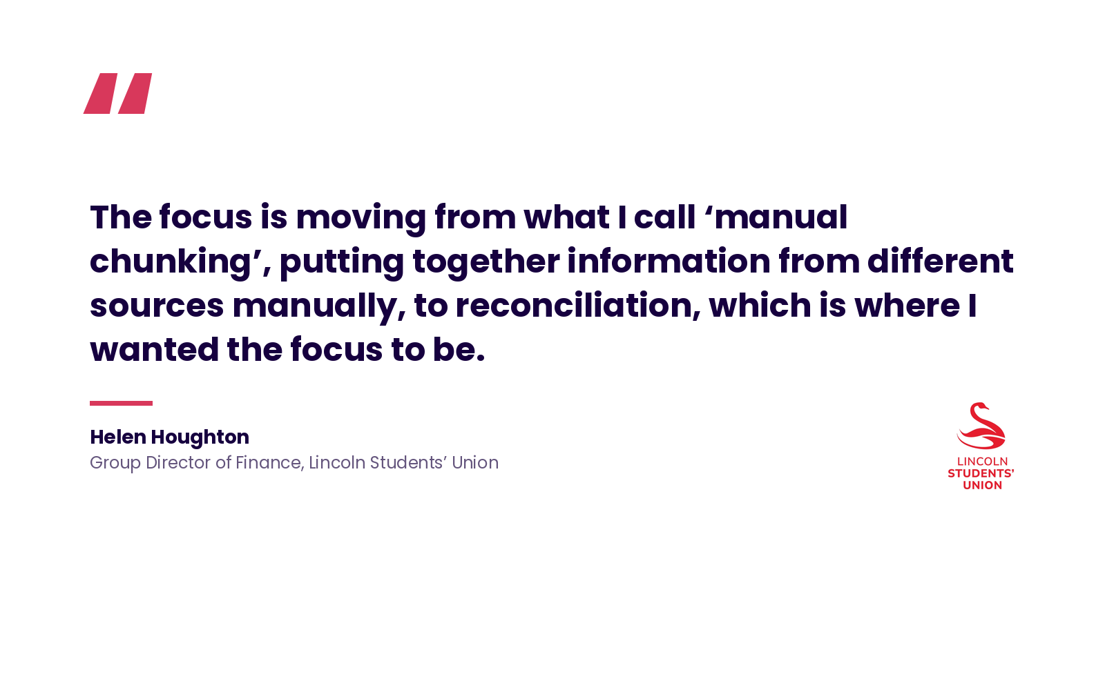Quote: 'The focus is moving from what I call 'manual chunking', putting together information from different sources manually, to reconciliation, which is where I wanted the focus to be.' Helen Houghton, Group Director of Finance, Lincoln Students' Union.