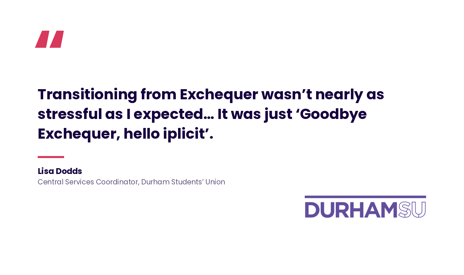 Quote: 'Transitioning from Exchequer wasn't nearly as stressful as I expected&hellip; It was just 'Goodbye Exchequer, hello iplicit'.' Lisa Dodds, Central Services Coordinator, Durham Students' Union.