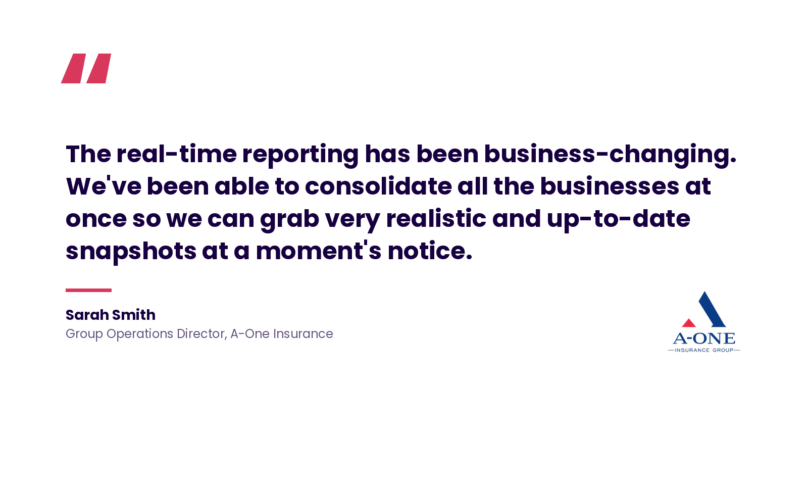 Quote: "The real-time reporting has been business-changing. We've been able to consolidate all the businesses at once so we can grab very realistic and up-to-date snapshots at a moment's notice." - Sarah Smith, Group Operations Director, A-One Insurance