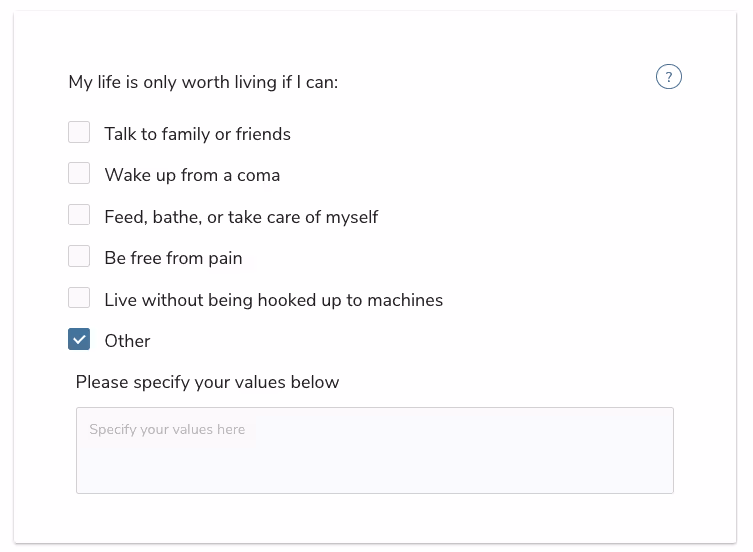 My life is only worth living if I can:Talk to family or friendsWake up from a comaFeed, bathe, or take care of myselfBe free from painLive without being hooked up to machinesOtherPlease specify you values below