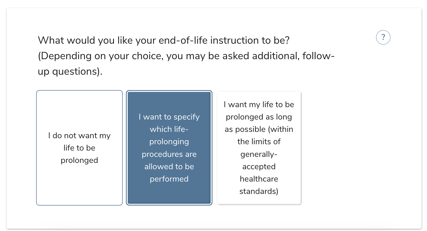 What would you like your end-of-life instruction to be? (Depending on your choice, you may be asked additional, follow-up questions).I do not want my life to be prolonged.I want to specify which life-prolonging procedures are allowed to be performed.I want my life to be prolonged as long as possible (within the limits of generally-accepted healthcare standards)