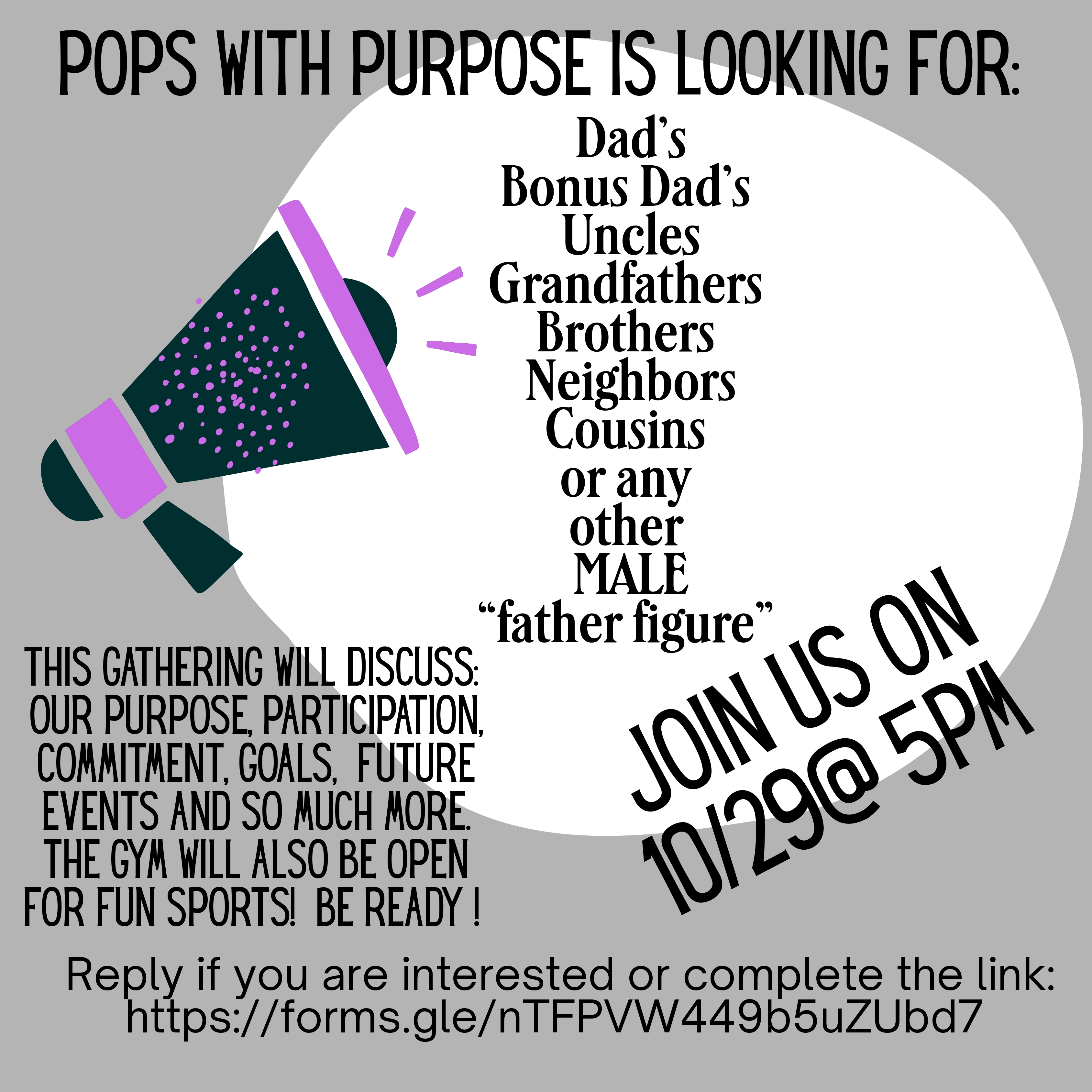 Pops With Purpose is looking for dads, bonus dads, uncles, grandfathers, brothers, neighbors, cousins or any other male father figure. Join us on 10/29 at 5 PM. The gathering will discuss our purpose, participation, commitment, goals and future events. The gym will also be open for fun sports.