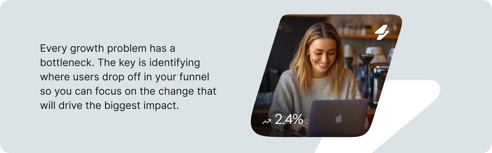 Every growth problem has a bottleneck. The key is identifying where users drop off in your funnel so you can focus on the change that will drive the biggest impact.
