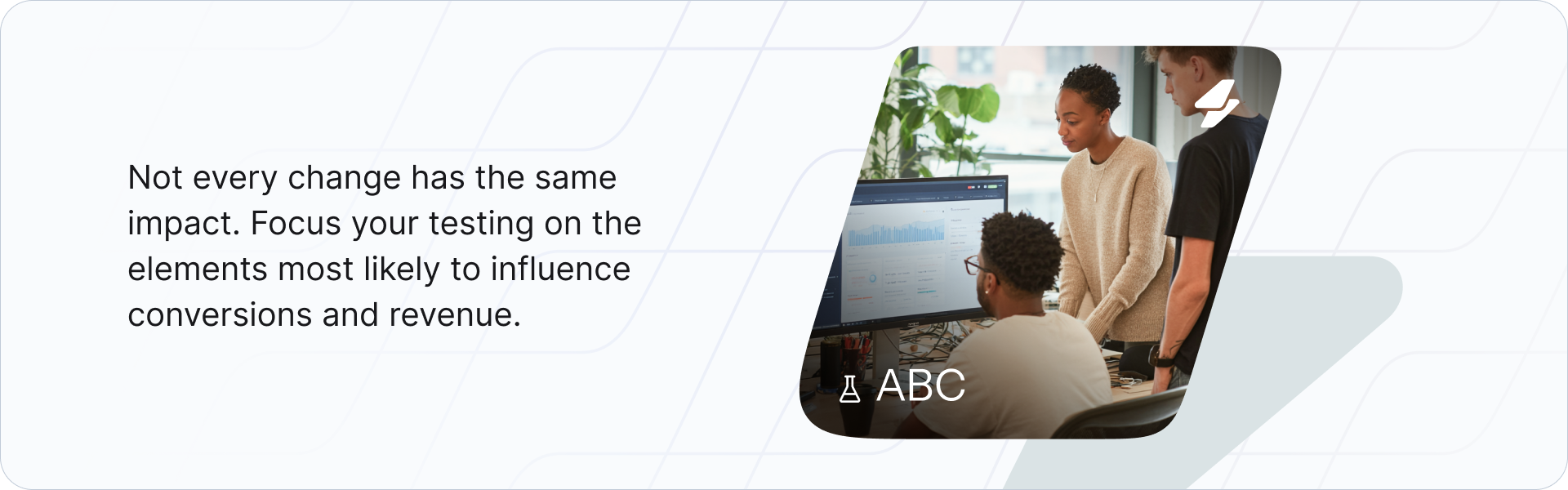 Not every change has the same impact. Focus your testing on the elements most likely to influence conversions and revenue.