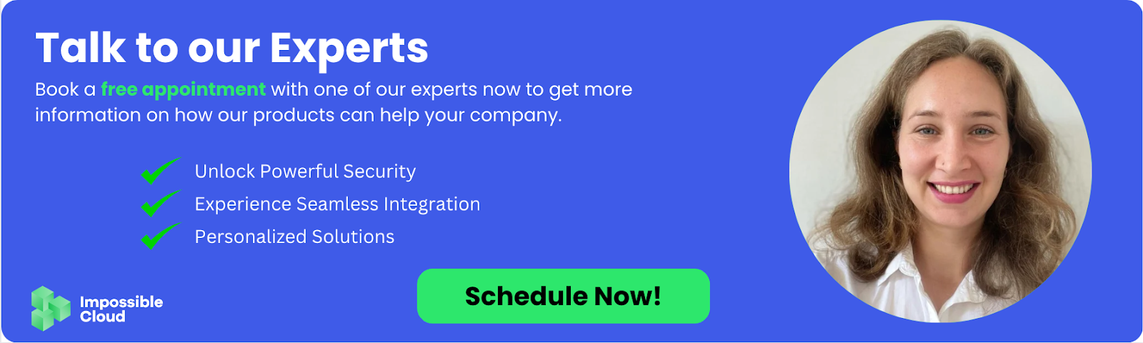 Book a free appointment with Impossible Cloud experts to explore how decentralized cloud storage can provide powerful security, seamless integration, and personalized solutions for your business.