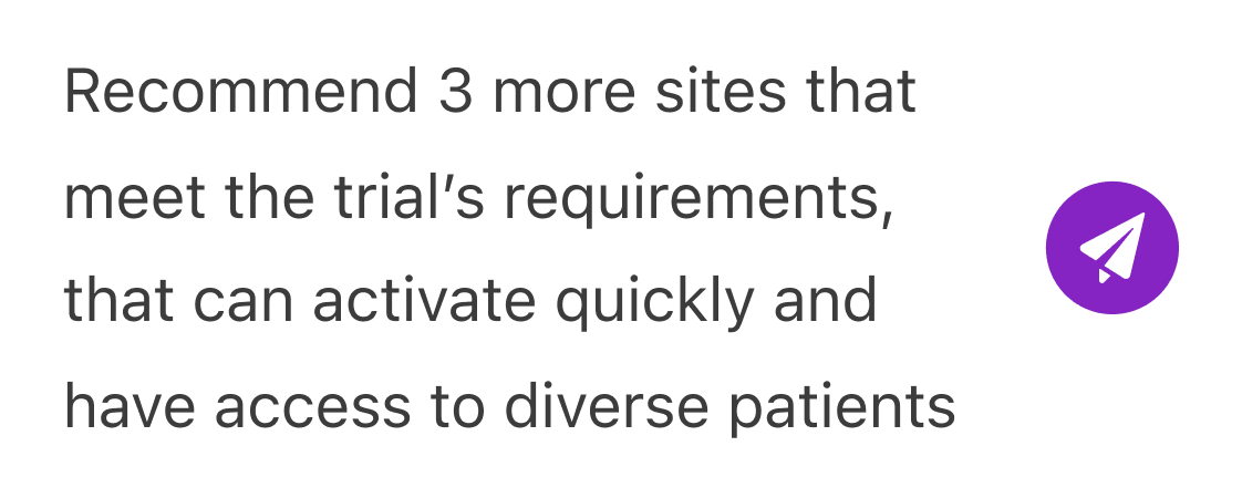 Text reading: Recommend 3 more sites that meet the trial’s requirements, that can activate quickly and have access to diverse patients, with a purple circle containing a white paper airplane icon to the right.