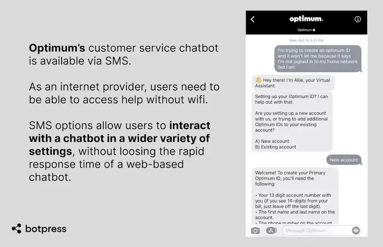 Optimum’s customer service chatbot is available via SMS. As an internet provider, users need to be able to access help without wifi. SMS options allow users to interact with a chatbot in a wider variety of settings, without loosing the rapid response time of a web-based chatbot.
