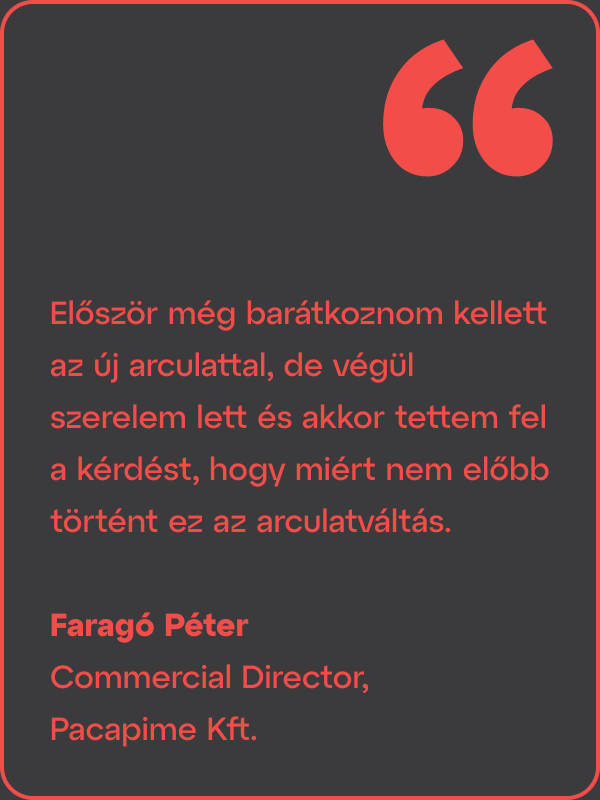 Arculattervezési projektre ügyfélvisszajelzés szövege: Először még barátkoznom kellett az új arculattal, de végül szerelem lett, és akkor tettem fel a kérdést, hogy miért nem előbb történt ez az arculatváltás. Faragó Péter Commercial Director, Pacapime Kft.
