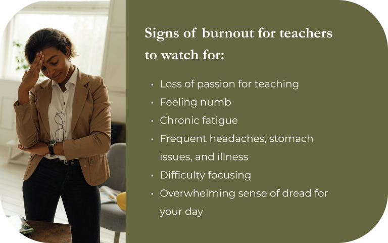Signs of burnout for teachers to watch for: Loss of passion for teaching, Feeling numb, Chronic fatigue, Frequent headaches, stomach issues, and illness, Difficulty focusing, Overwhelming sense of dread for your day.