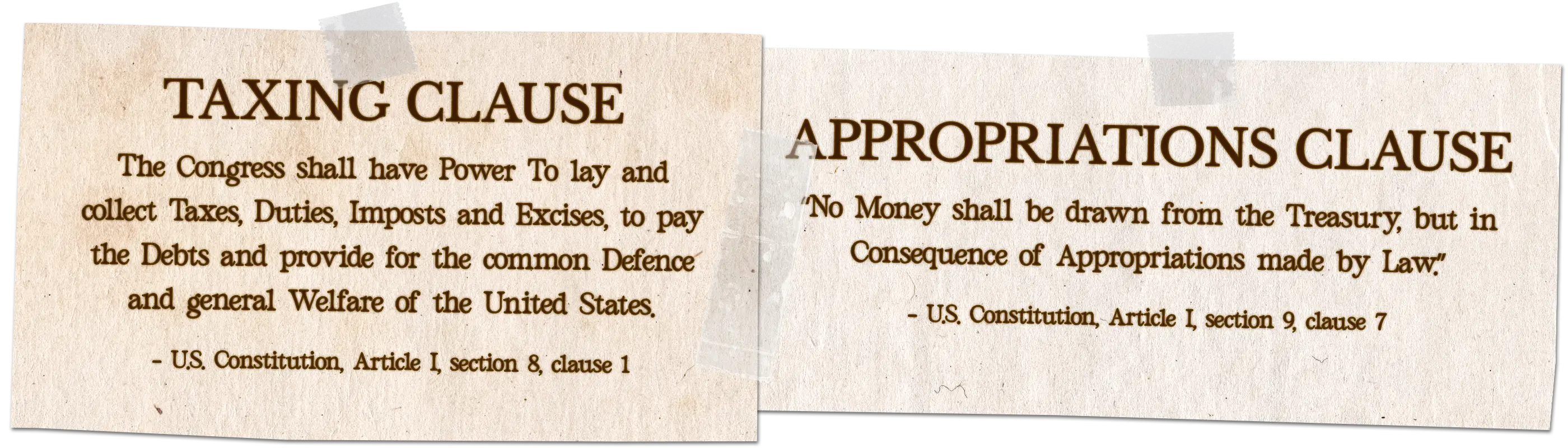 Taxing Clause: "The Congress shall have Power To lay and collect Taxes, Duties, Imposts and Excises, to pay the Debts and provide for the common Defence and general Welfare of the United States." U.S. Constitution, Article I, Section 8, Clause 1. Appropriations Clause: "No Money shall be drawn from the Treasury, but in Consequence of Appropriations made by Law." U.S. Constitution, Article I, Section 9, Clause 7.