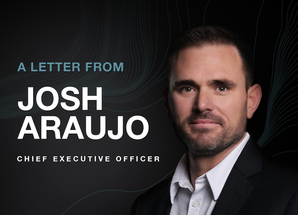 A Letter From Josh Araujo, Chief Executive Officer.