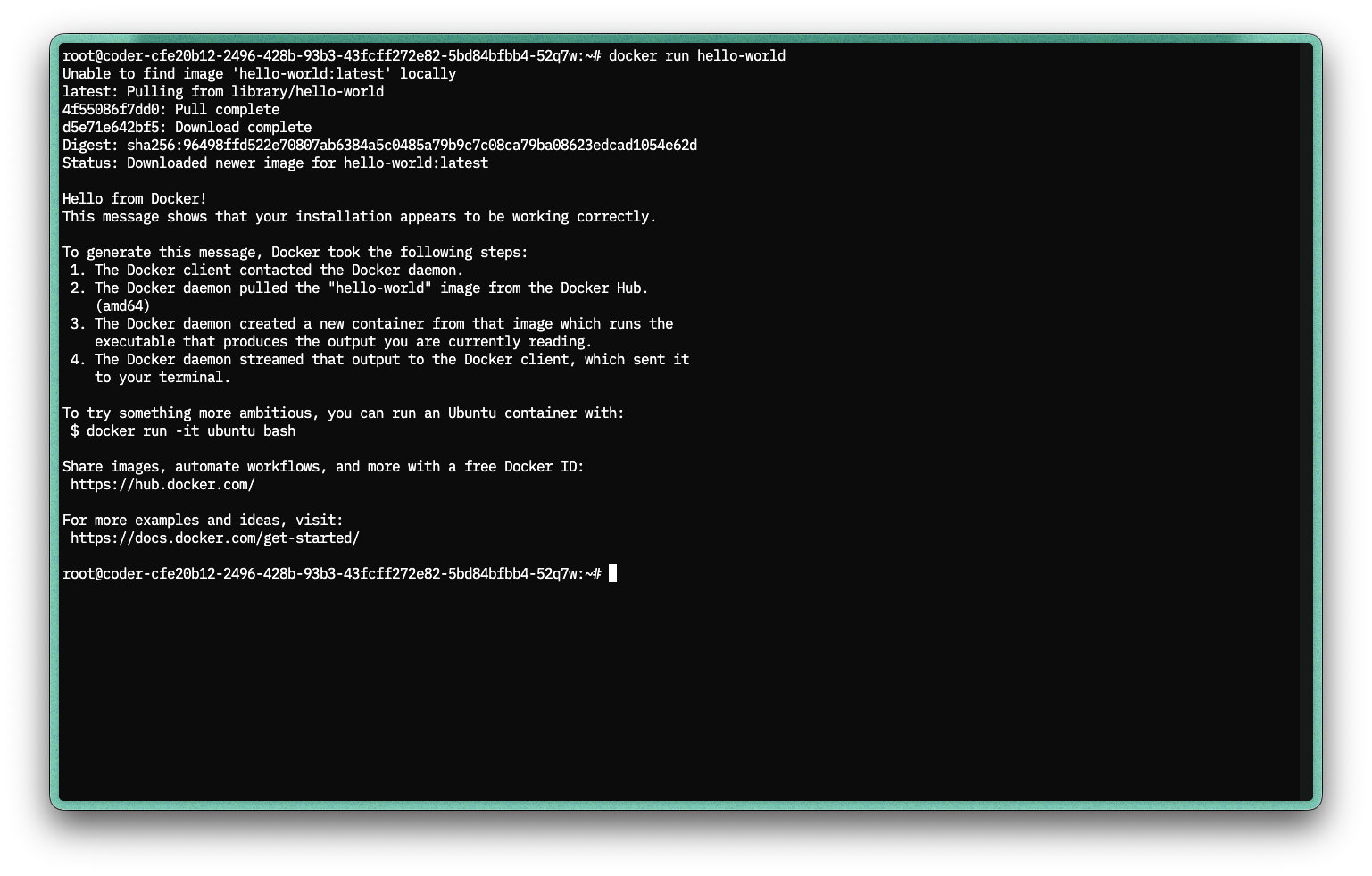 root@coder-cfe20b12-2496-428b-93b3-43fcff272e82-5bd84bfbb4-52q7w:~# docker run hello-world Unable to find image 'hello-world:latest' locally latest: Pulling from library/hello-world 4f55086f7dd0: Pull complete d5e71e642bf5: Download complete Digest: sha256:96498ffd522e70807ab6384a5c0485a79b9c7c08ca79ba08623edcad1054e62d Status: Downloaded newer image for hello-world:latest  Hello from Docker! This message shows that your installation appears to be working correctly.  To generate this message, Docker took the following steps:  1. The Docker client contacted the Docker daemon.  2. The Docker daemon pulled the "hello-world" image from the Docker Hub.     (amd64)  3. The Docker daemon created a new container from that image which runs the     executable that produces the output you are currently reading.  4. The Docker daemon streamed that output to the Docker client, which sent it     to your terminal.  To try something more ambitious, you can run an Ubuntu container with:  $ docker run -it ubuntu bash  Share images, automate workflows, and more with a free Docker ID:  https://hub.docker.com/  For more examples and ideas, visit:  https://docs.docker.com/get-started/  root@coder-cfe20b12-2496-428b-93b3-43fcff272e82-5bd84bfbb4-52q7w:~#
