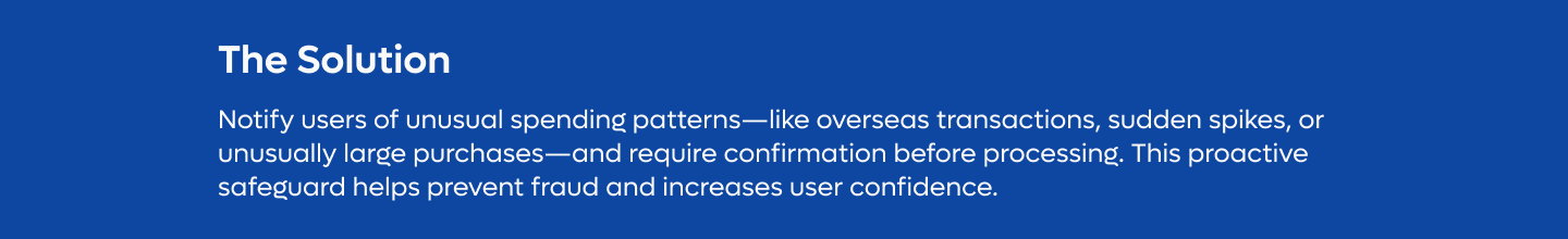 Solution: Notify users of unusual spending patterns—like overseas transactions, sudden spikes, or unusually large purchases—and require confirmation before processing. This proactive safeguard helps prevent fraud and increases user confidence.