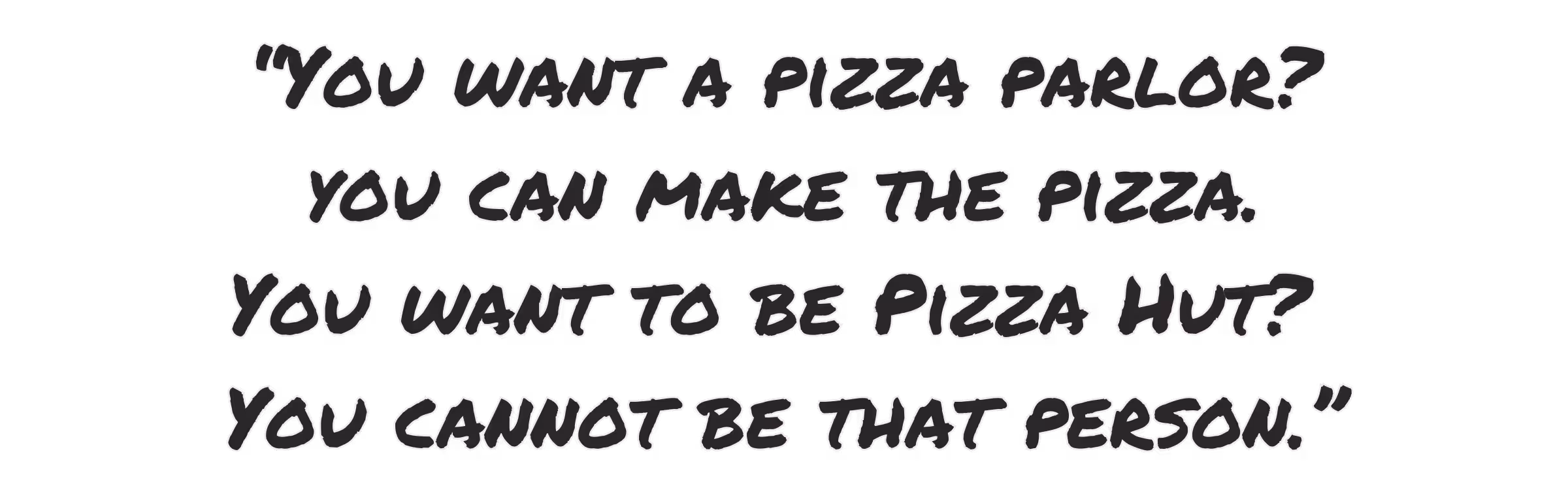 You want a pizza parlor? You can make the pizza. You want to be pizza hut? You cannot be that person.