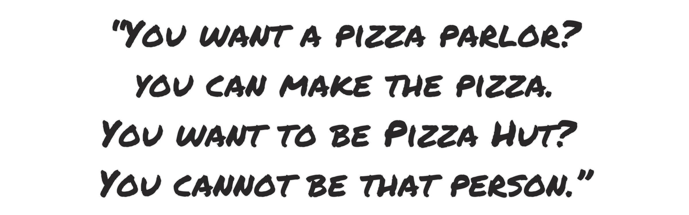 You want a pizza parlor? You can make the pizza. You want to be pizza hut? You cannot be that person.