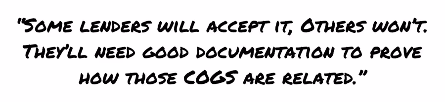Some lenders will accept it, others won't. They'll need good documentation to prove how those cogs are related.