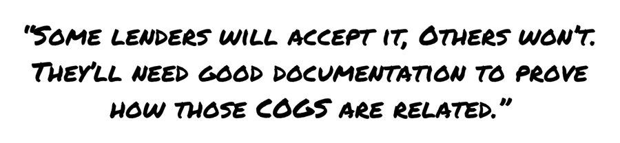 Some lenders will accept it, others won't. They'll need good documentation to prove how those cogs are related.