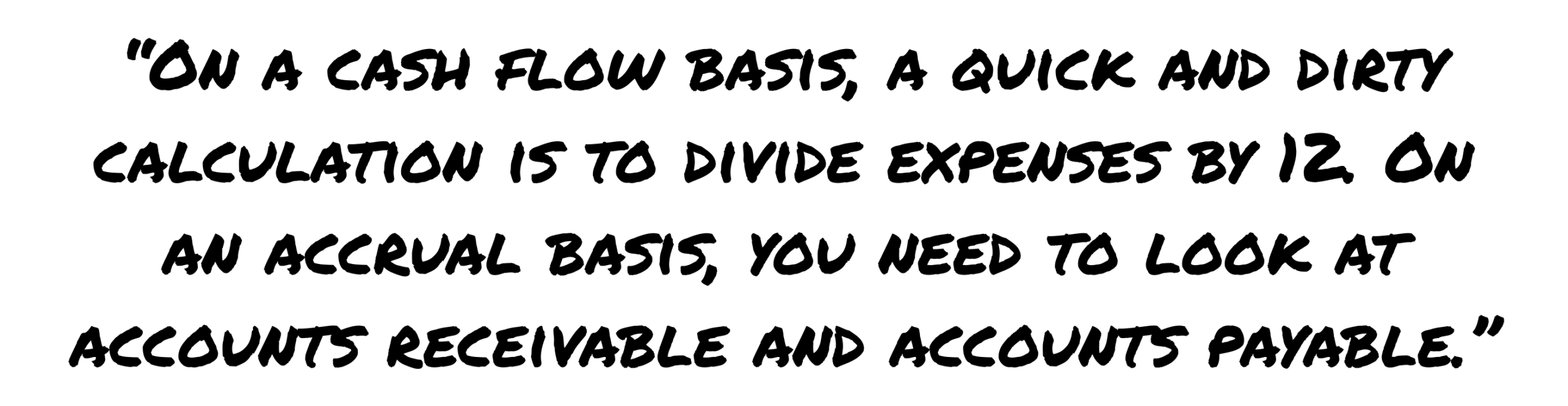 ON A CASH FLOW BASIS, A QUICK AND DIRTY CALCULATION IS TO DIVIDE EXPENSES BY 1Z ON AN ACCRUAL BASIS, YOU NEED TO LOOK AT ACCOUNTS RECEIVABLE AND ACCOUNTS PAYABLE.