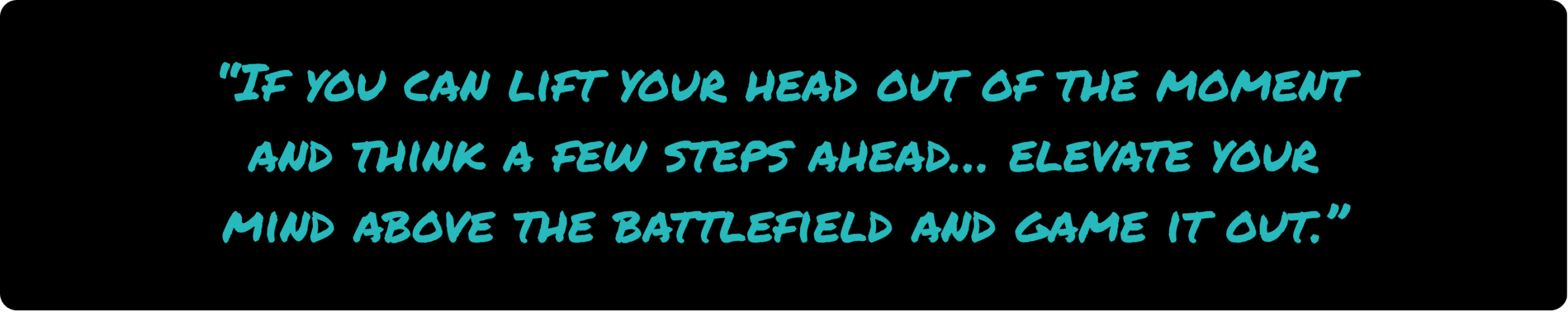 Quote: "If you can lift your head out of the moment and think a few steps ahead… elevate your mind above the battlefield and game it out."