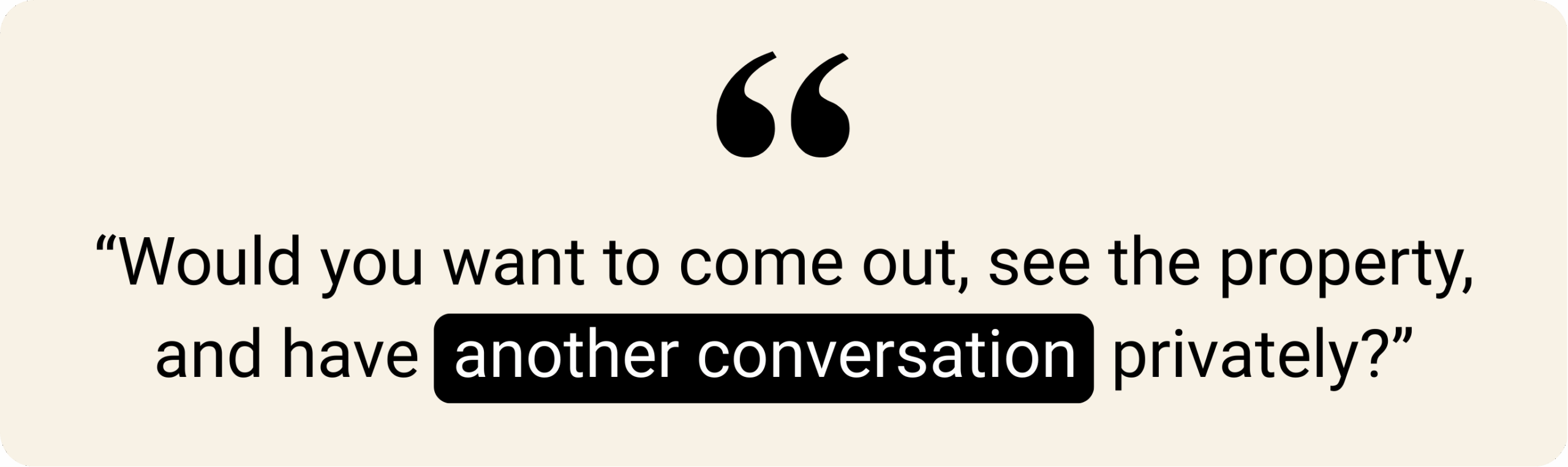 Quotation graphic on a beige background with the text: “Would you want to come out, see the property, and have another conversation privately?” The phrase “another conversation” is highlighted in black with white font.