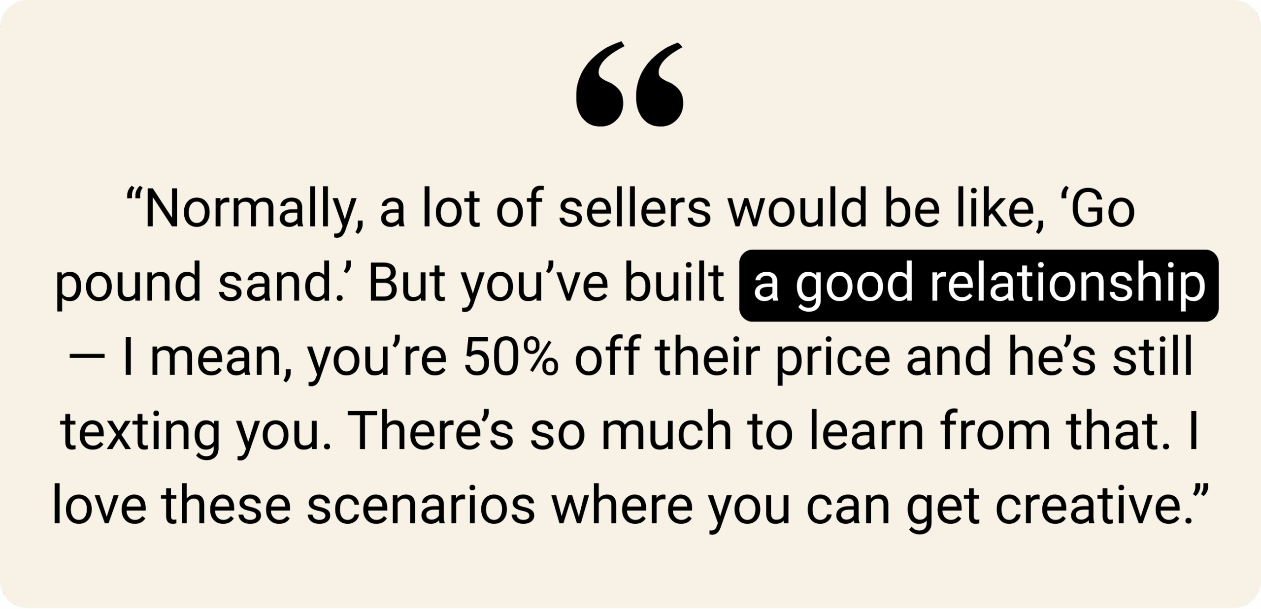Beige background with a quote: “Normally, a lot of sellers would be like, ‘Go pound sand.’ But you’ve built a good relationship — I mean, you’re 50% off their price and he’s still texting you. There’s so much to learn from that. I love these scenarios where you can get creative.” The phrase “a good relationship” is highlighted in black.