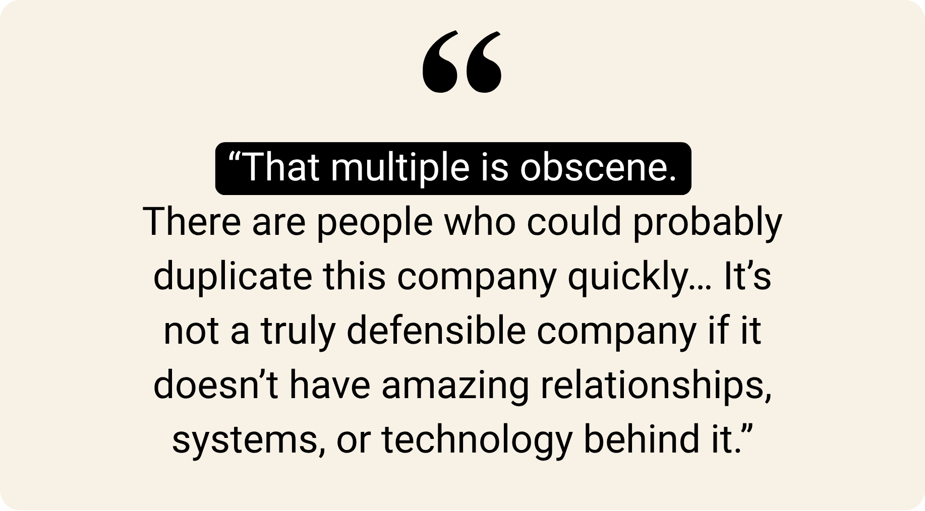"That multiple is obscene. There are people who could probably duplicate this company quickly... It's not a truly defensible company if it doesn't have amazing relationships, systems, or technology behind it."
