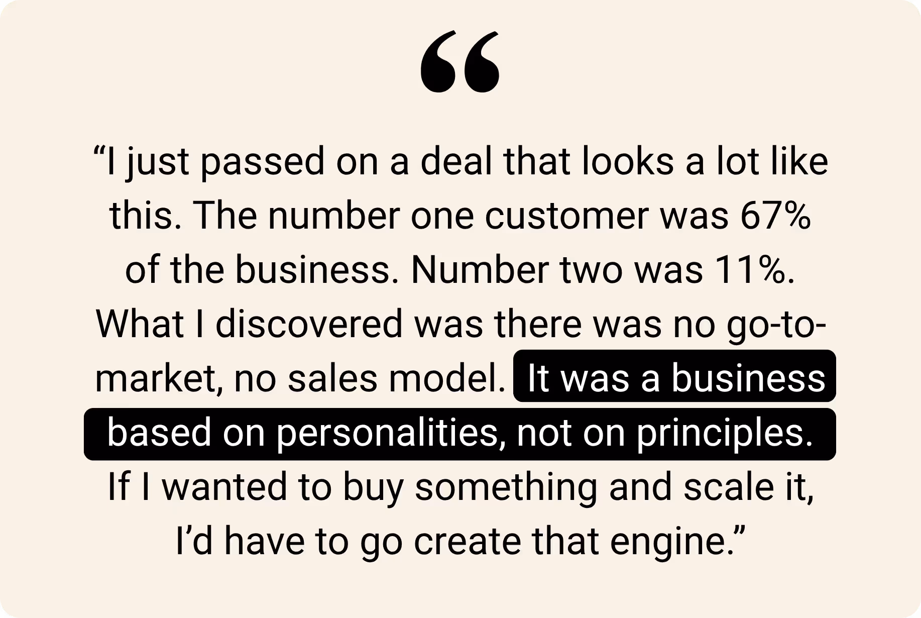 "I just passed on a deal that looks a lot like this. The number one customer was 67% of the business. Number two was 11%. What I discovered was there was no go-to-market, no sales model. It was a business based on personalities, not on principles. If I wanted to buy something and scale it, I'd have to go create that engine."