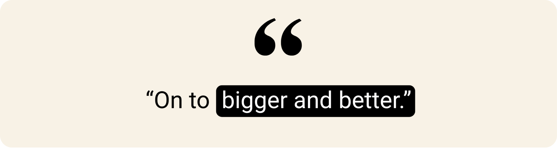 "On to bigger and better."