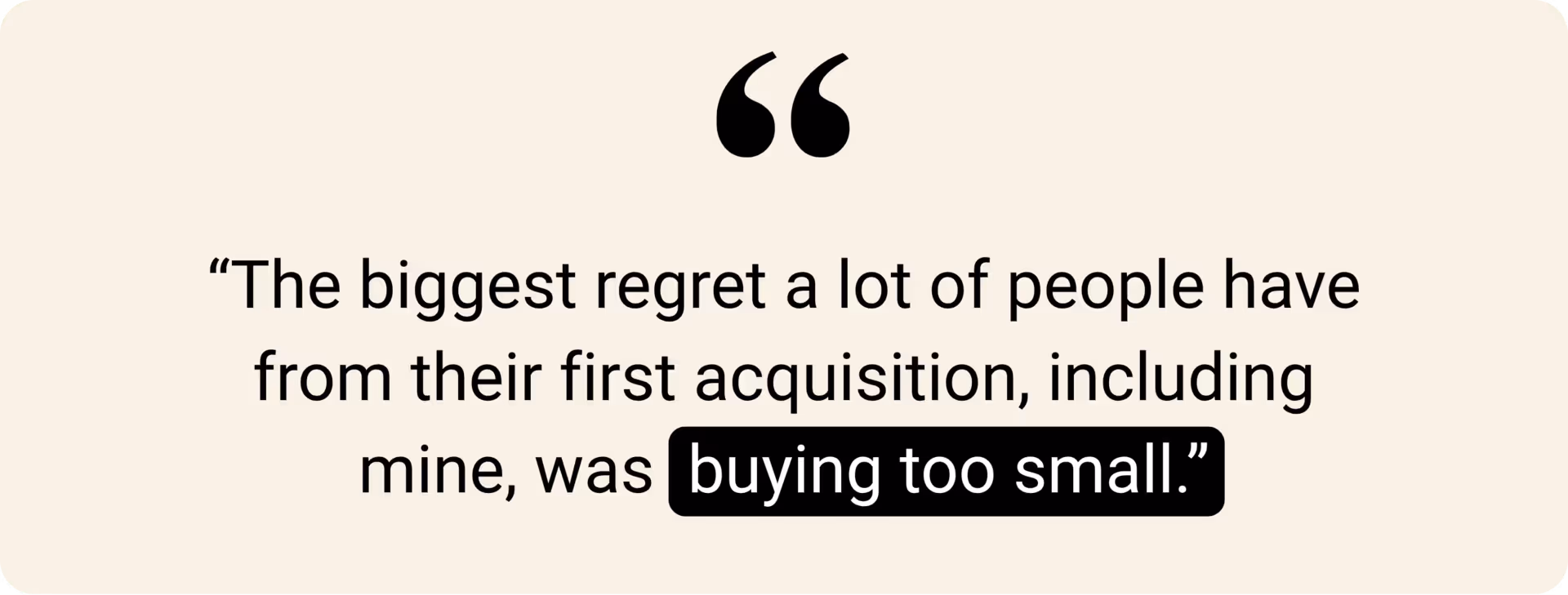 "The biggest regret a lot of people have from their first acquisition, including mine, was buying too small."