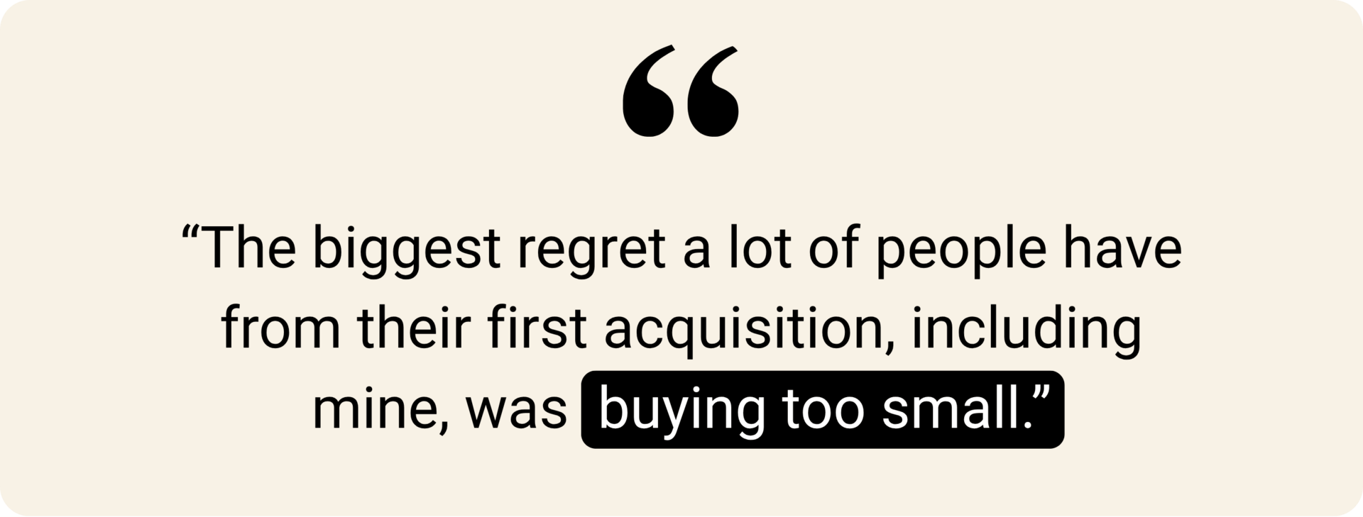 "The biggest regret a lot of people have from their first acquisition, including mine, was buying too small."