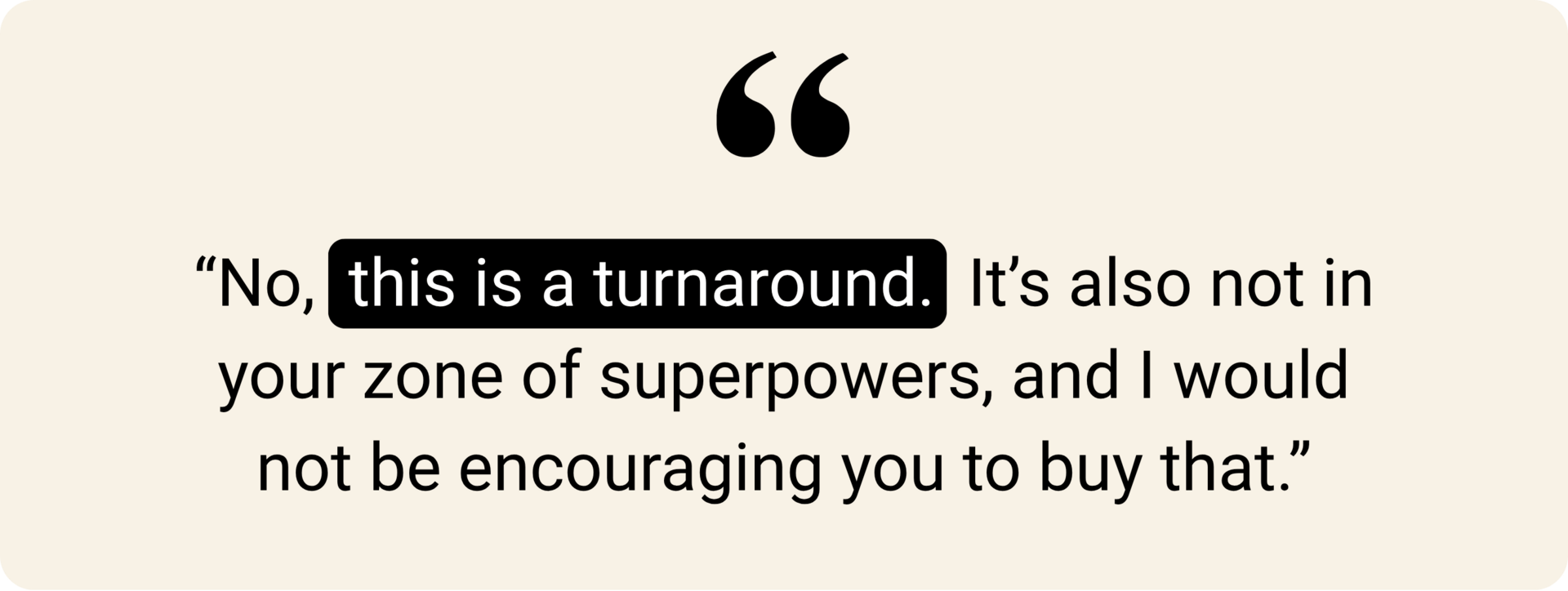 "No, this is a turnaround. It's also not in your zone of superpowers, and I would not be encouraging you to buy that."
