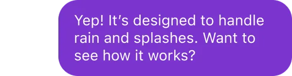 Purple chat bubble with white text: Yep! It’s designed to handle rain and splashes. Want to see how it works?