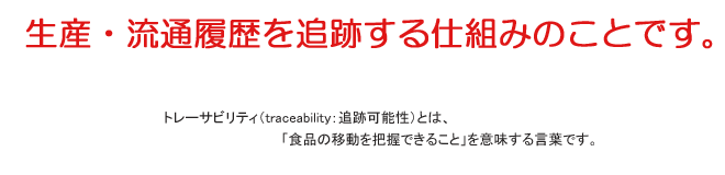 生産・流通履歴を追跡する仕組みのことです。トレーサビリティとは、「食品の移動を把握できること」を意味する言葉です。