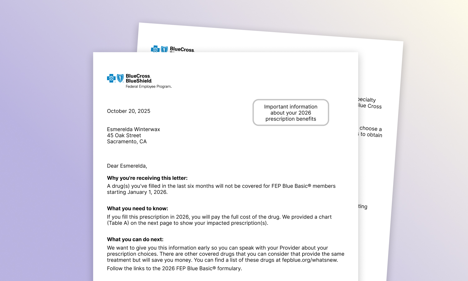 A formulary change notification letter from Blue Cross Blue Shield Federal Employee Program, reading: Why you're receiving this letter: A drug(s) you've filled in the last six months will not be covered for FEP Blue Basic® members starting January 1, 2026. What you need to know: If you fill this prescription in 2026, you will pay the full cost of the drug. We provided a chart (Table A) on the next page to show your impacted prescription(s). What you can do next: We want to give you this information early so you can speak with your Provider about your prescription choices. There are other covered drugs that you can consider that provide the same treatment but will save you money. You can find a list of these drugs at fepblue.org/whatsnew. Follow the links to the 2026 FEP Blue Basic® formulary. Please note: You can only fill one 30-day supply of a specialty drug at an in-network retail pharmacy. All additional fills must be at the Specialty Pharmacy. You’ll be able to get a 90-day supply at the Specialty Pharmacy after you’ve filled three 30-day prescriptions. Ask your Provider to send your new prescription to the Specialty Pharmacy Program. Questions: We are here to help you if you have questions. For more information, please call the Specialty Pharmacy Program at 1-888-346-3731. As always, we value your membership in the Blue Cross and Blue Shield Service Benefit Plan. We understand each member’s medical situation is unique. If your Provider is unable to choose a covered medication from the formulary, please have them visit fepblue.org/claim-forms to obtain and submit a formulary exception form. Sincerely, The Blue Cross and Blue Shield Service Benefit Plan Pharmacy Programs Table A – Specialty drugs no longer covered in 2026 for FEP Blue Basic® Here is a list of drugs that you’ve filled in the last six months that will not be covered starting January 1, 2026. Drug/Product Name: Dupixent