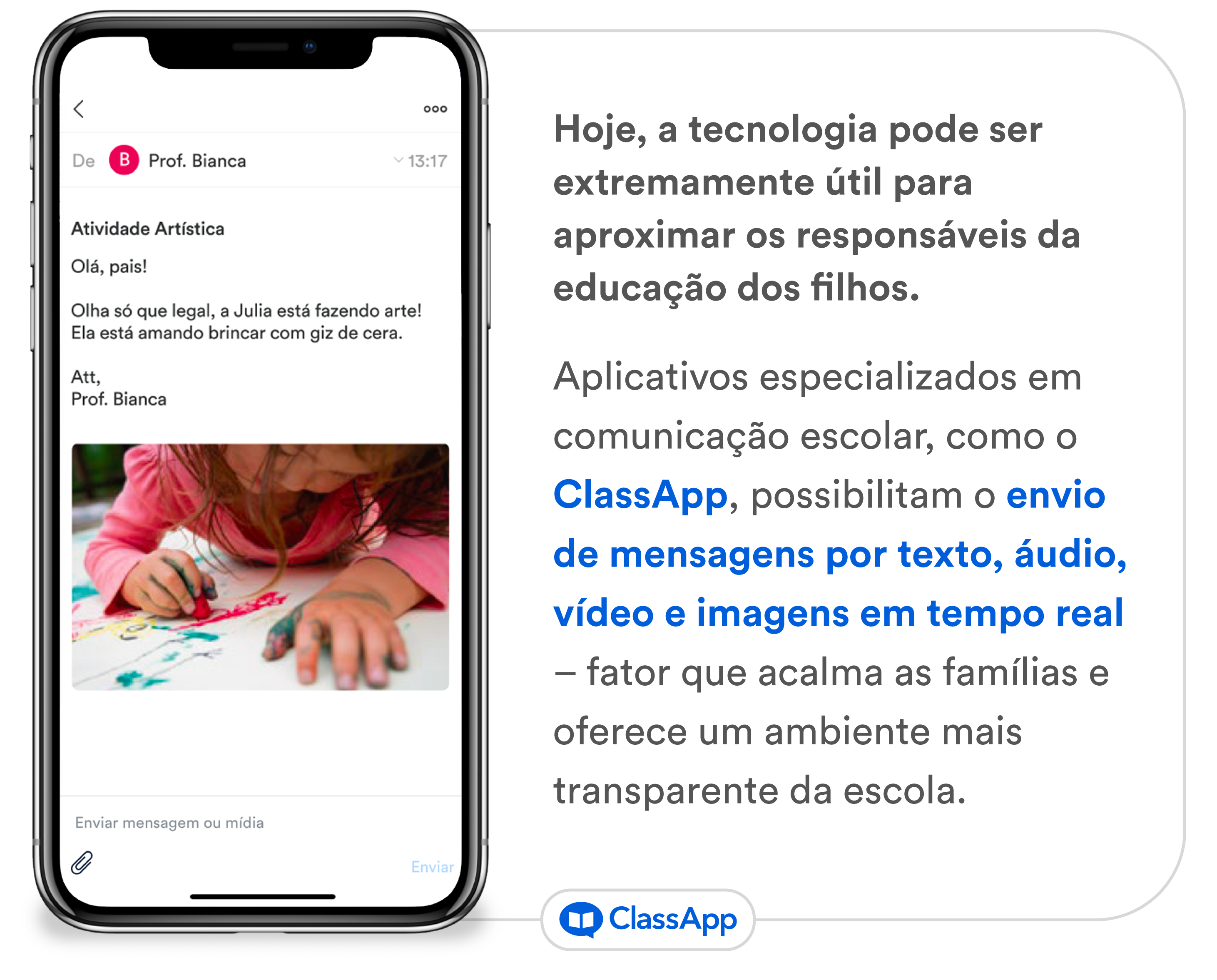 Arte com uma imagem do aplicativo ClassApp escrita Hoje, a tecnologia pode ser extremamente útil para aproximar os responsáveis da educação dos filhos. Aplicativos especializados em comunicação escolar, como o ClassApp, possibilitam o envio de mensagens por texto, áudio, vídeo e imagens em tempo real – fator que acalma as famílias e oferece um ambiente mais transparente da escola.