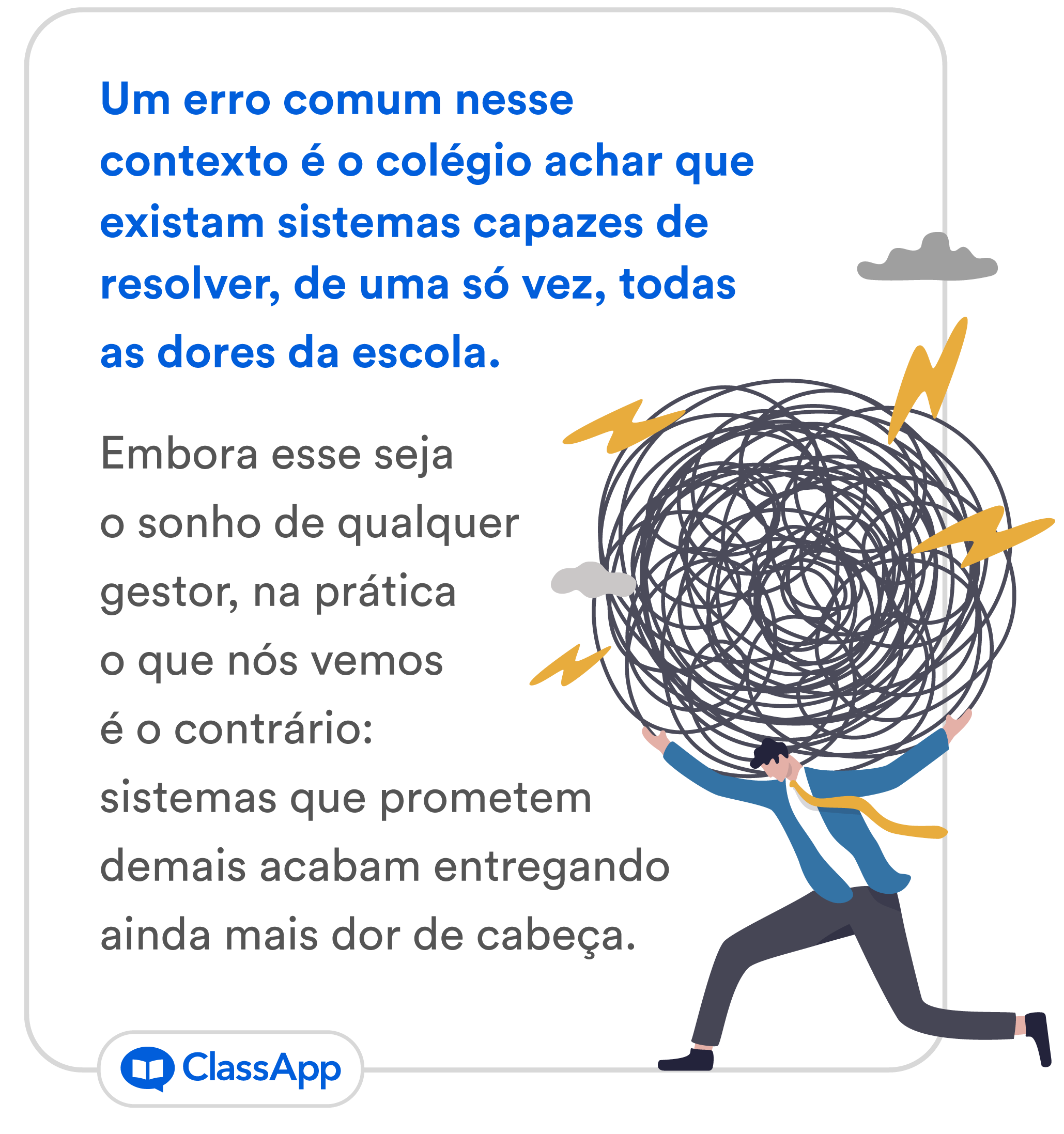 Porém, um erro comum nesse contexto é o colégio achar que existam sistemas capazes de resolver, de uma só vez, todas as dores da escola. Embora esse seja o sonho de qualquer gestor, na prática o que nós vemos é o contrário: sistemas que prometem demais acabam entregando ainda mais dor de cabeça. 