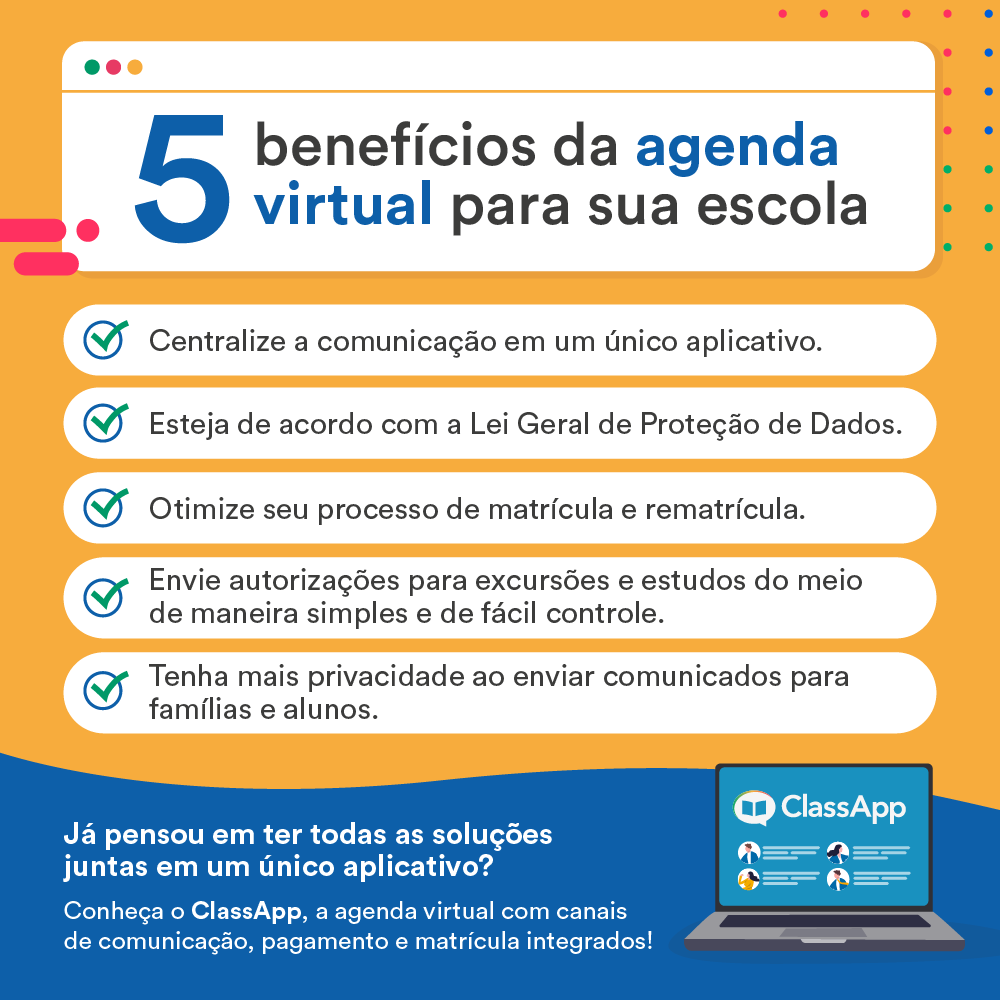 5 benefícios da agenda virtual para sua escola - Centralize a comunicação em um único aplicativo - Tenha mais privacidade ao enviar comunicados para famílias e alunos - Otimize seu processo de matrícula e rematrícula - Envie autorizações para excursões e estudos do meio de maneira simples e de fácil controle. - Esteja de acordo com a Lei Geral de Proteção de Dados, que prevê que os dados pessoais da comunidade escolar estejam sempre organizadas e protegidas. Já pensou em ter todas as soluções juntas em um único aplicativo escolar? Conheça o ClassApp, a agenda virtual com canais de comunicação, pagamento e matrícula integrados!
