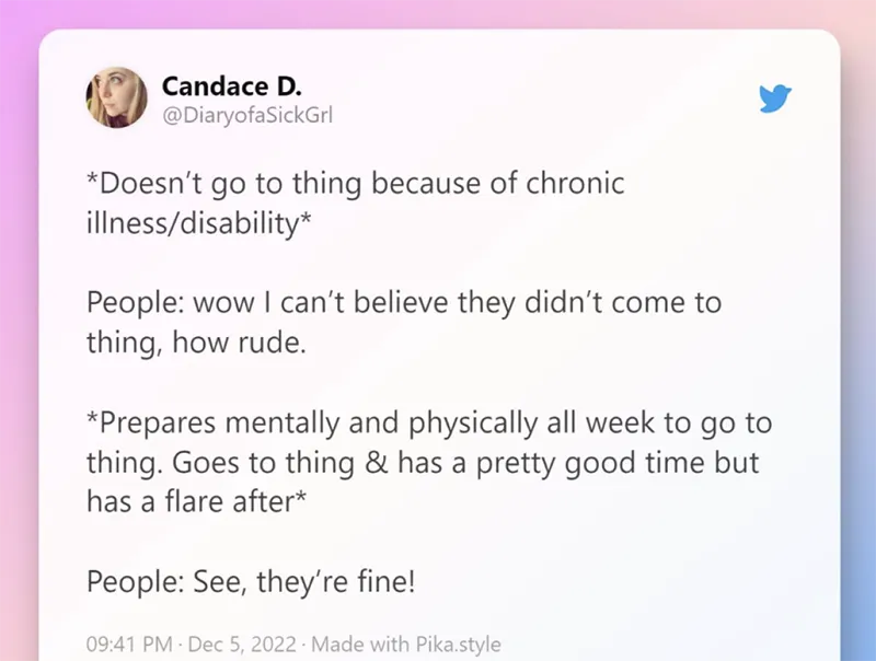 A tweet by @DiaryofaSickGirl that reads: *Doesn't go to thing because of chronic illness/disability*
People: wow I can't believe they didn't come to thing, how rude.
*Prepares mentally and physically all week to go to thing. Goes to thing and has a pretty good time but has a flare after*
People: See, they're fine!