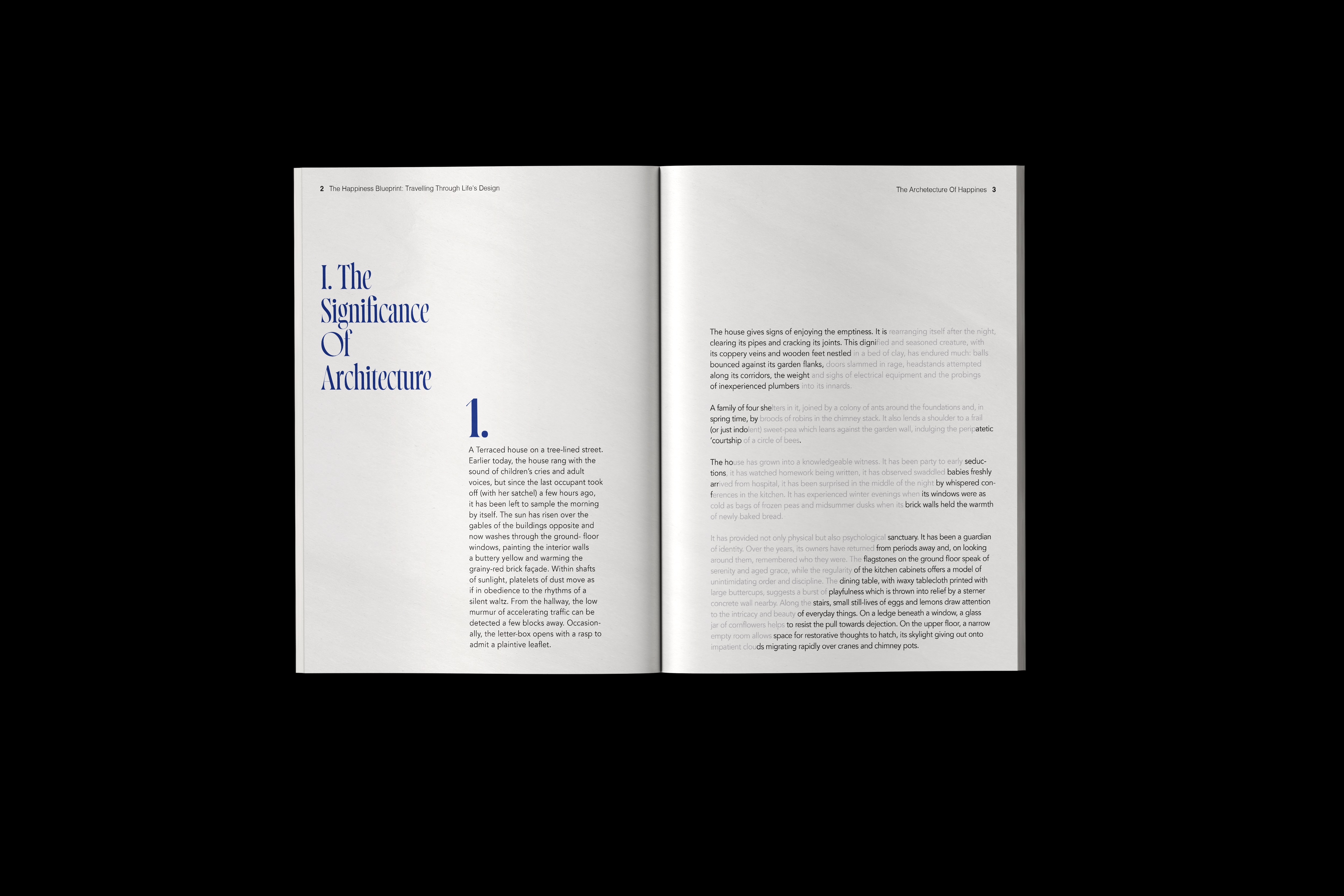 This project reimagines Alain de Botton’s The Architecture of Happiness through a contemporary typographic and layout-driven lens. Developed as part of a group study on grids and design systems, the brief focused on exploring structure, hierarchy, and consistency. Our team established a strict visual rule set centred around the use of blue, symbolising calm, clarity, and reflection. This constraint guided every design decision, from the modular grid and typographic rhythm to image placement and negative space. The redesign balances order and emotion, mirroring the book’s themes of harmony between architecture and human experience. The result is a refined, cohesive publication that celebrates structure as a source of aesthetic and emotional connection.
