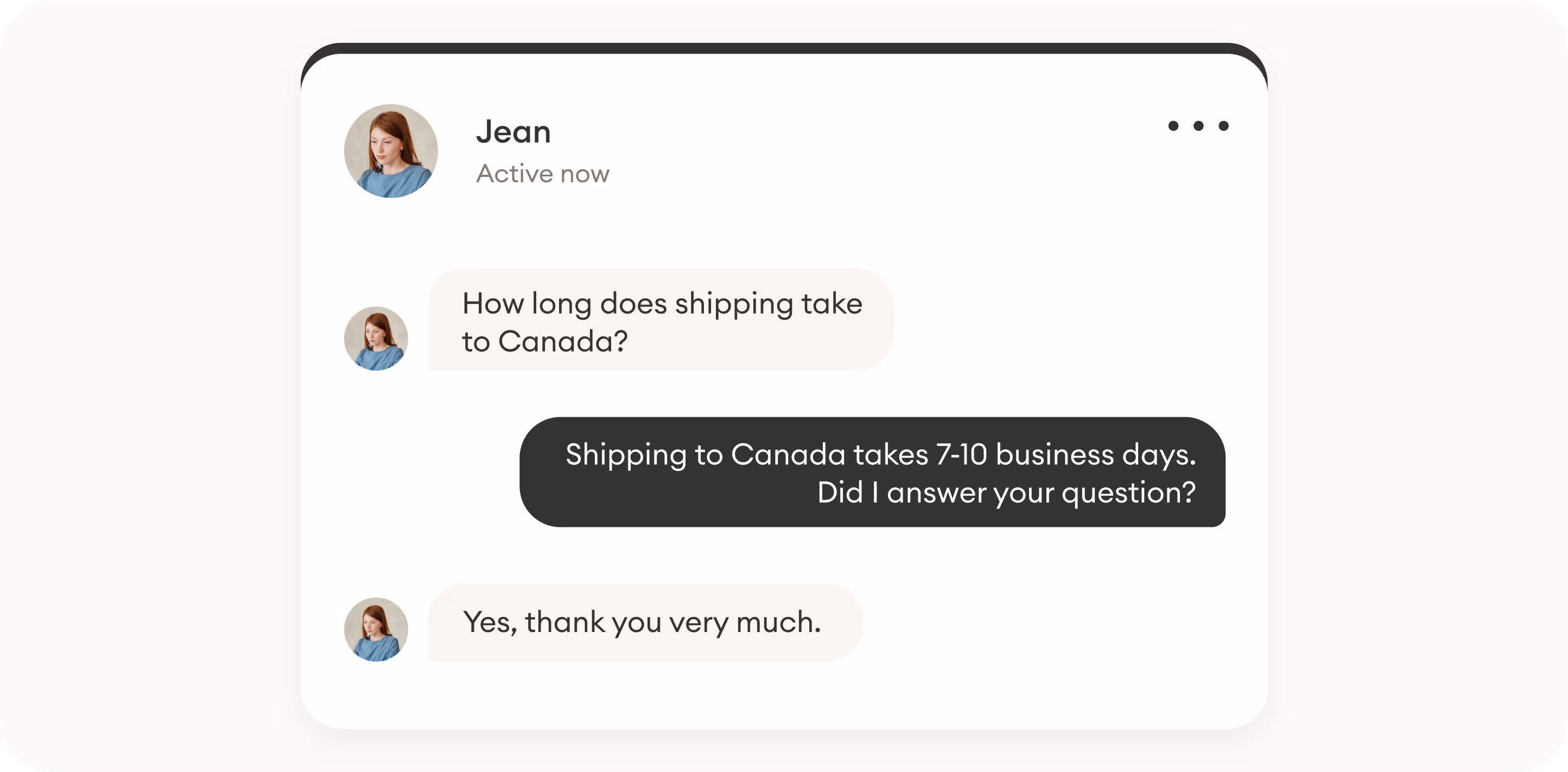 conversation with a chatbot (b) Jean: How long does shipping take to Canada?Bot: Shipping to Canada takes 7-10 business days. Did I answer your question?Jean: Yes, thank you very much. 